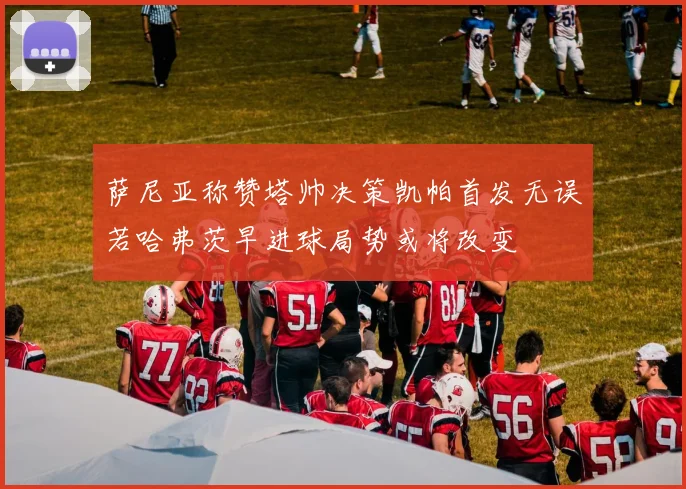 萨尼亚称赞塔帅决策凯帕首发无误若哈弗茨早进球局势或将改变