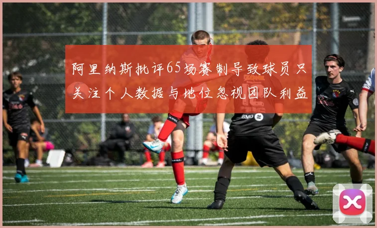 阿里纳斯批评65场赛制导致球员只关注个人数据与地位忽视团队利益