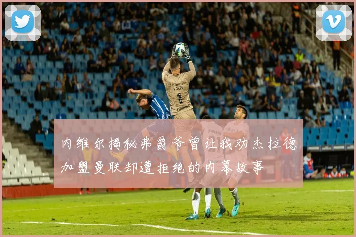 内维尔揭秘弗爵爷曾让我劝杰拉德加盟曼联却遭拒绝的内幕故事
