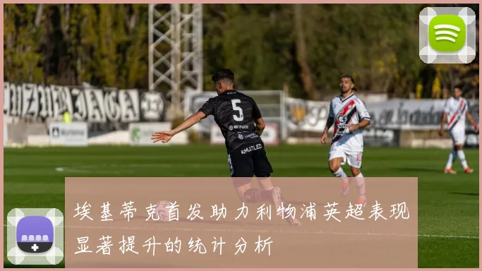 埃基蒂克首发助力利物浦英超表现显著提升的统计分析