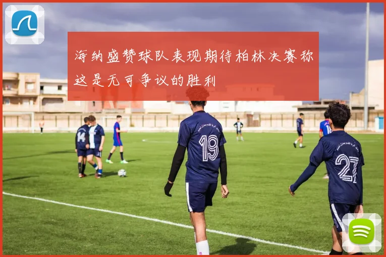 海纳盛赞球队表现期待柏林决赛称这是无可争议的胜利