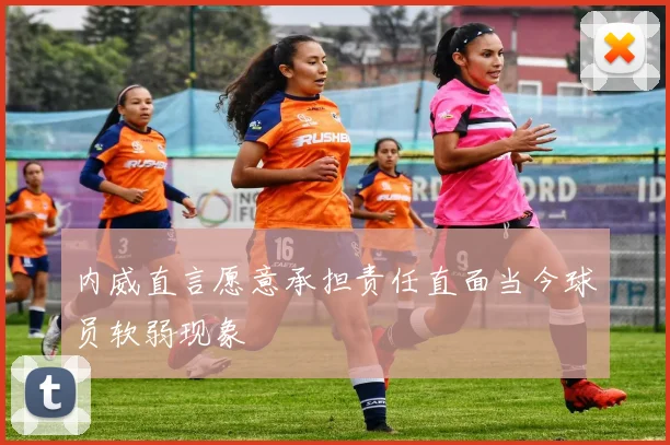 内威直言愿意承担责任直面当今球员软弱现象