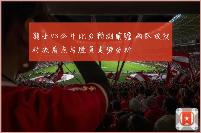 骑士vs公牛比分预测前瞻 两队攻防对决看点与胜负走势分析