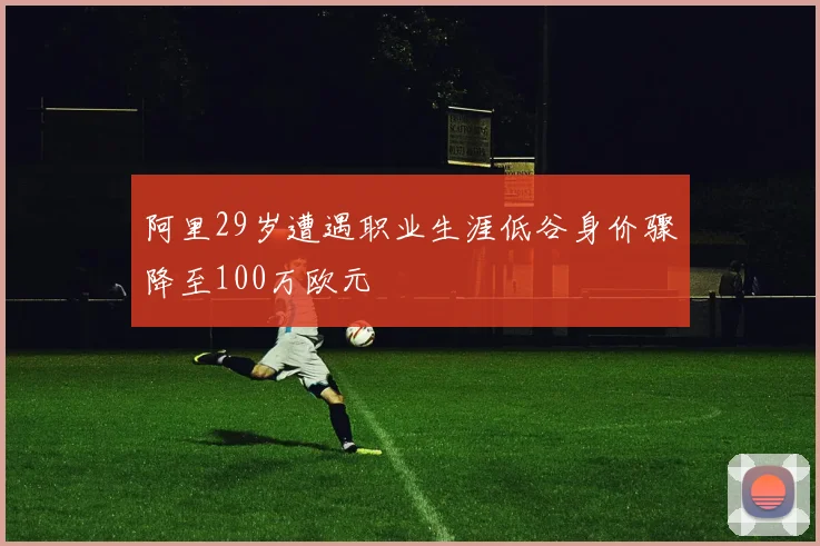 阿里29岁遭遇职业生涯低谷身价骤降至100万欧元