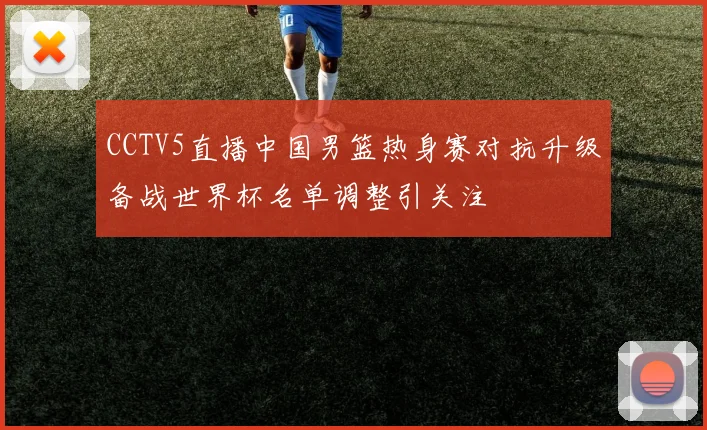 CCTV5直播中国男篮热身赛对抗升级备战世界杯名单调整引关注