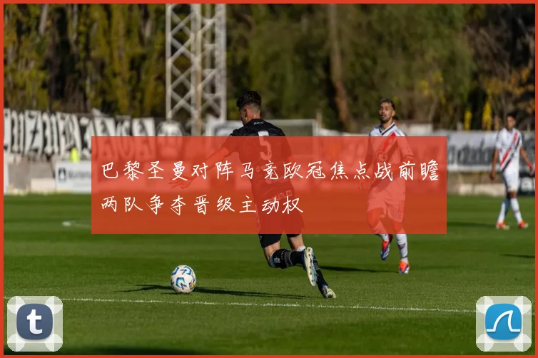 巴黎圣曼对阵马竞欧冠焦点战前瞻两队争夺晋级主动权