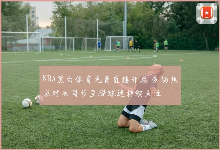 NBA黑白体育免费直播开启 多场焦点对决同步呈现球迷持续关注