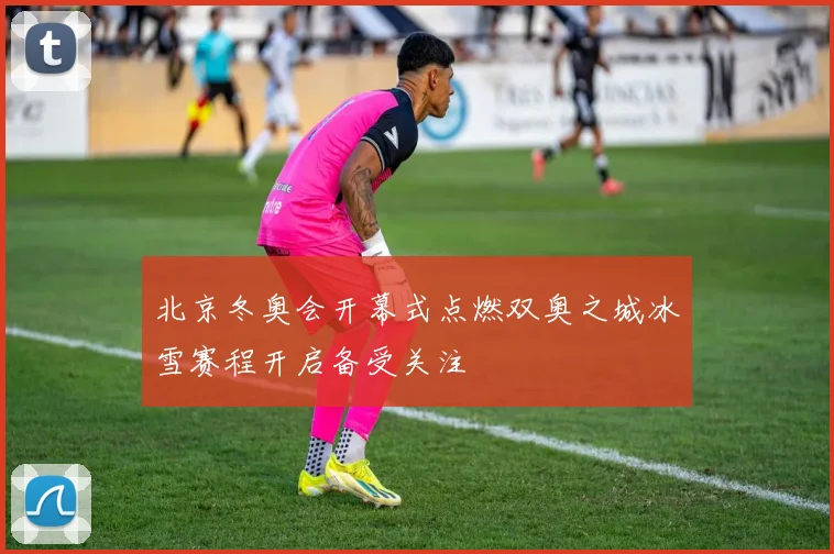 北京冬奥会开幕式点燃双奥之城冰雪赛程开启备受关注