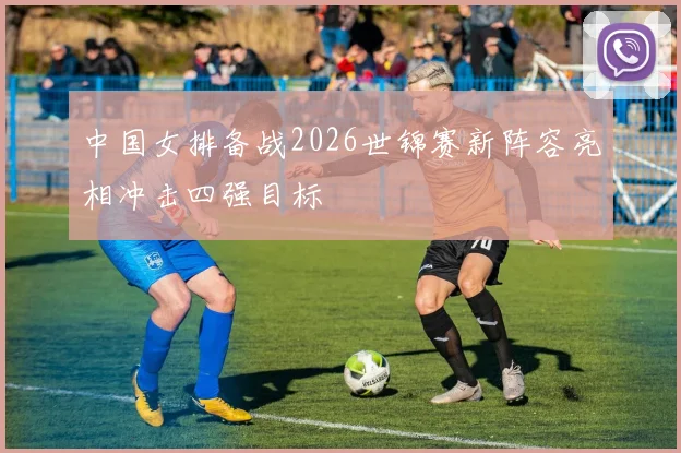 中国女排备战2026世锦赛新阵容亮相冲击四强目标